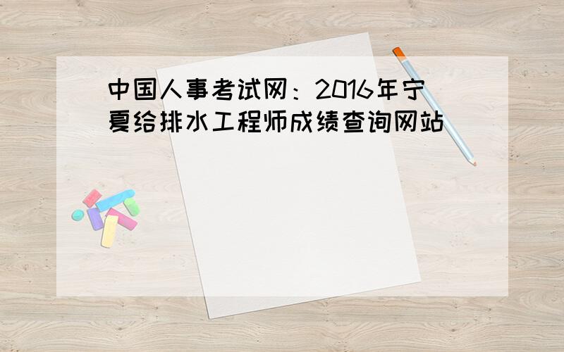 中国人事考试网：2016年宁夏给排水工程师成绩查询网站