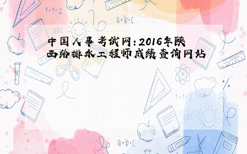 中国人事考试网：2016年陕西给排水工程师成绩查询网站