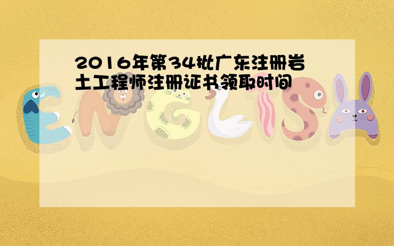 2016年第34批广东注册岩土工程师注册证书领取时间
