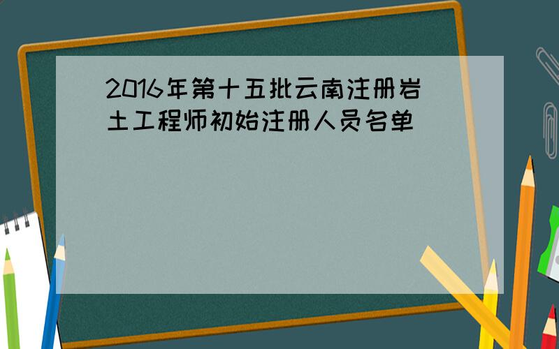 2016年第十五批云南注册岩土工程师初始注册人员名单
