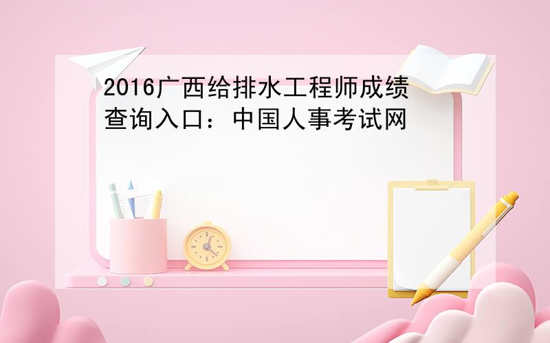 2016广西给排水工程师成绩查询入口：中国人事考试网
