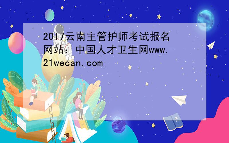 2017云南主管护师考试报名网站：中国人才卫生网www.21wecan.com