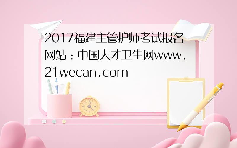 2017福建主管护师考试报名网站：中国人才卫生网www.21wecan.com