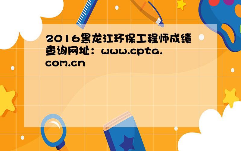 2016黑龙江环保工程师成绩查询网址：www.cpta.com.cn