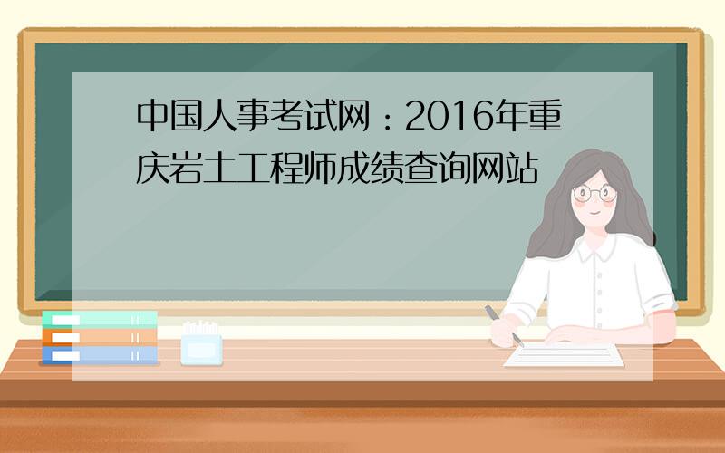 中国人事考试网：2016年重庆岩土工程师成绩查询网站