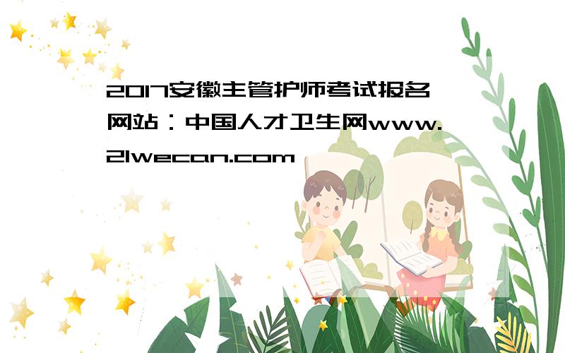 2017安徽主管护师考试报名网站：中国人才卫生网www.21wecan.com