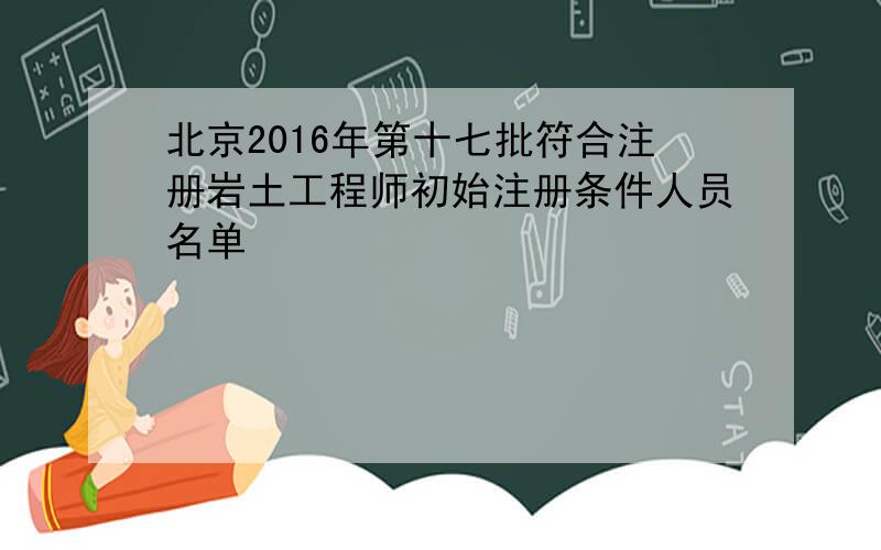 北京2016年第十七批符合注册岩土工程师初始注册条件人员名单