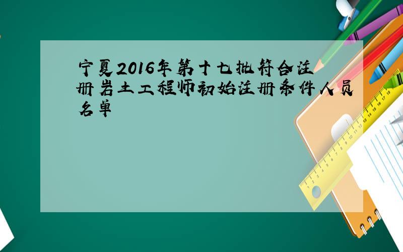 宁夏2016年第十七批符合注册岩土工程师初始注册条件人员名单