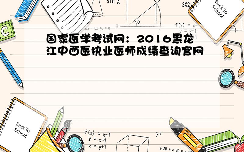 国家医学考试网：2016黑龙江中西医执业医师成绩查询官网