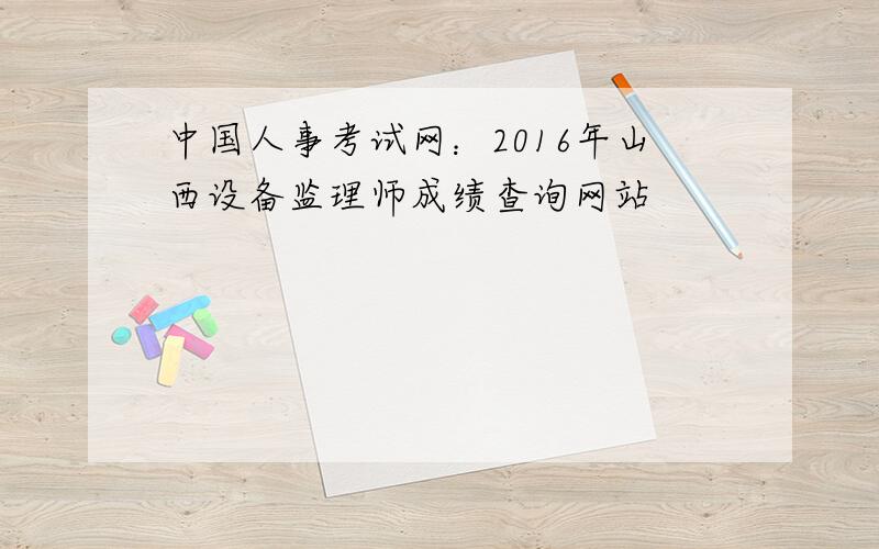 中国人事考试网：2016年山西设备监理师成绩查询网站