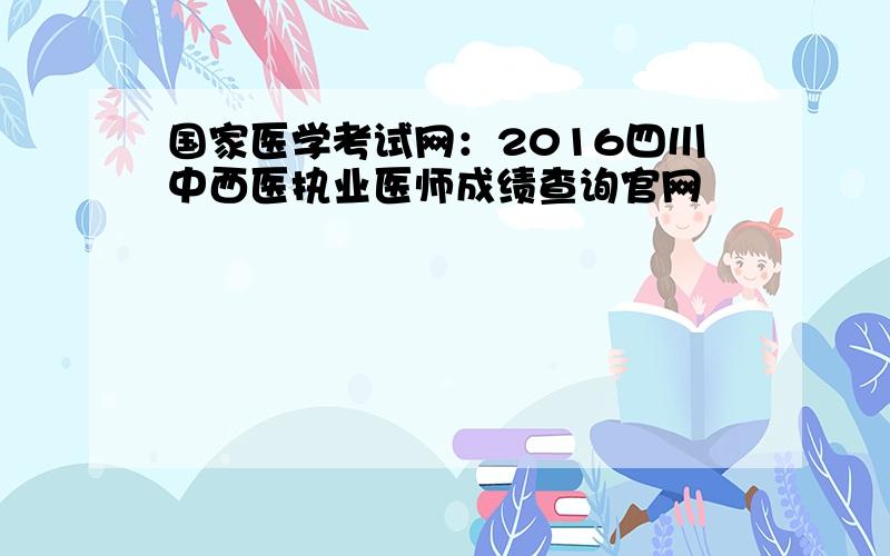 国家医学考试网：2016四川中西医执业医师成绩查询官网