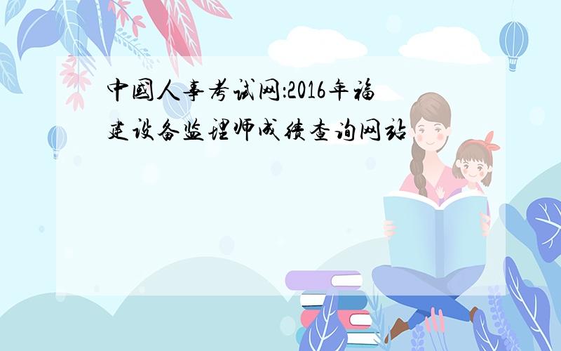 中国人事考试网：2016年福建设备监理师成绩查询网站