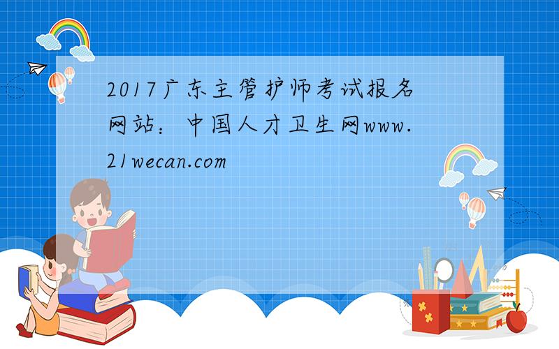 2017广东主管护师考试报名网站：中国人才卫生网www.21wecan.com
