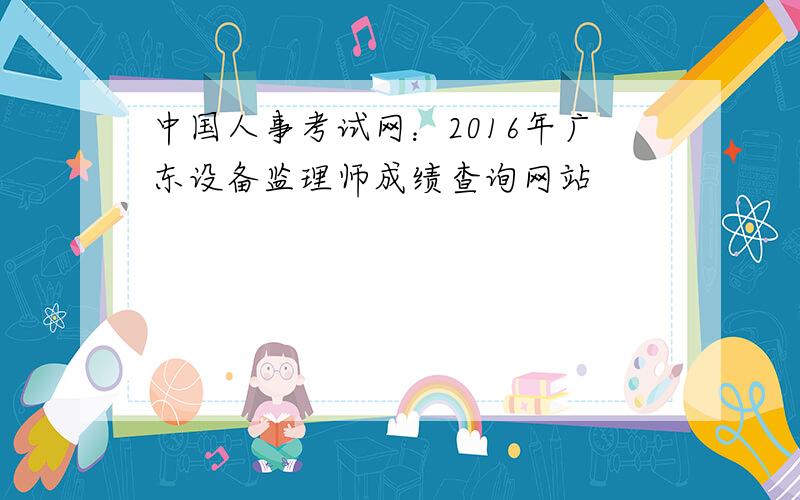 中国人事考试网：2016年广东设备监理师成绩查询网站