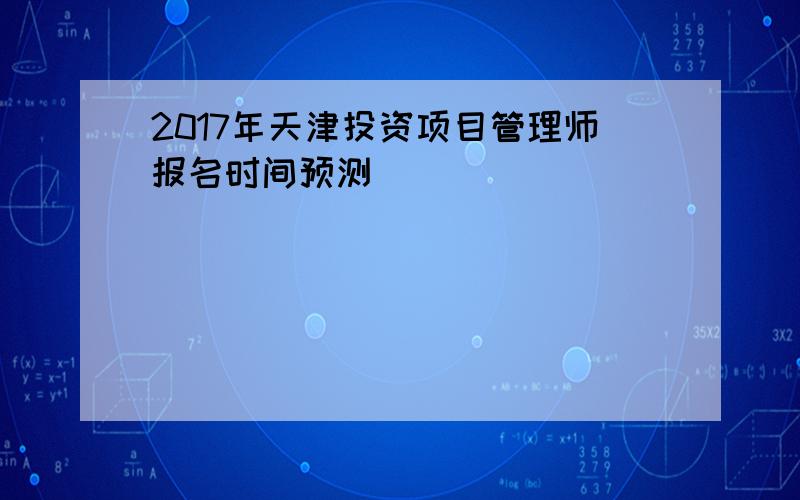 2017年天津投资项目管理师报名时间预测