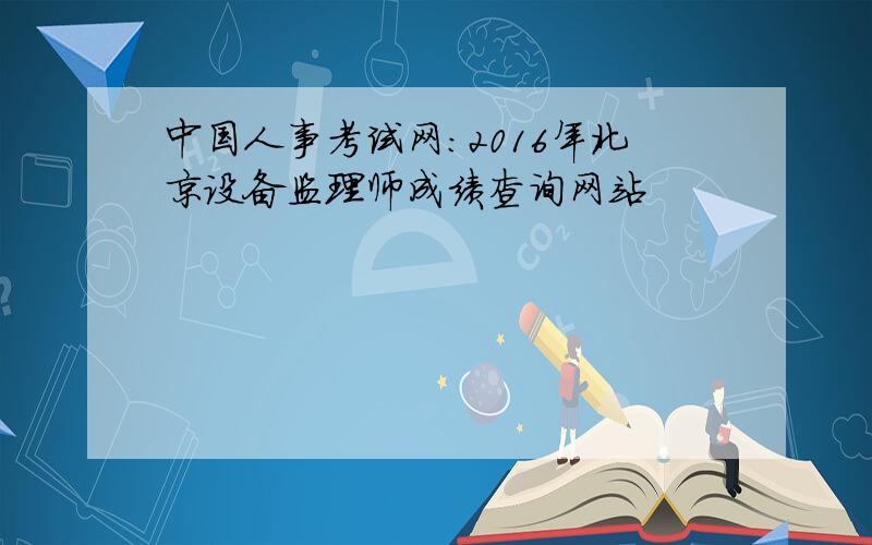 中国人事考试网：2016年北京设备监理师成绩查询网站