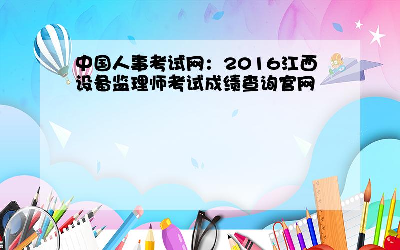 中国人事考试网：2016江西设备监理师考试成绩查询官网