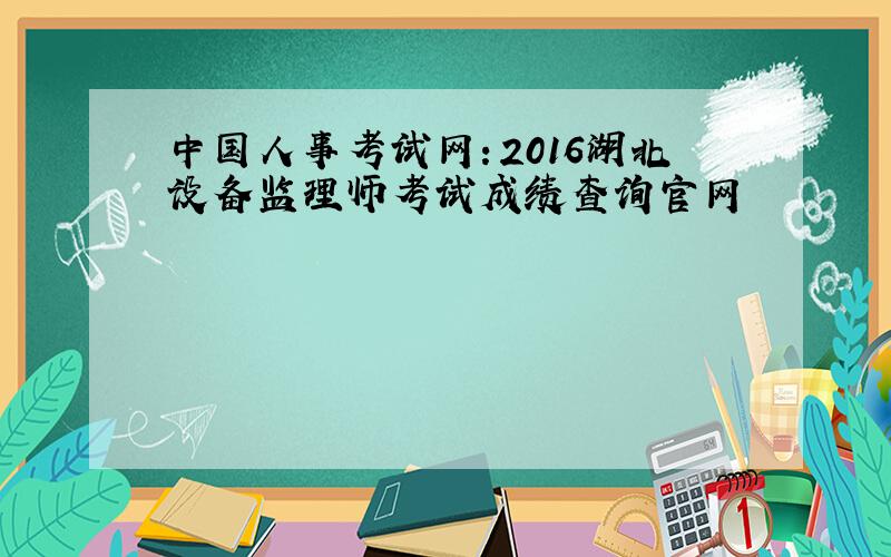 中国人事考试网：2016湖北设备监理师考试成绩查询官网