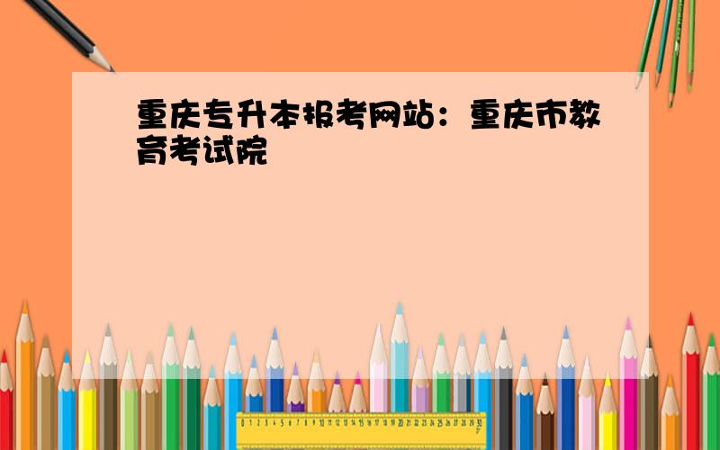 重庆专升本报考网站：重庆市教育考试院