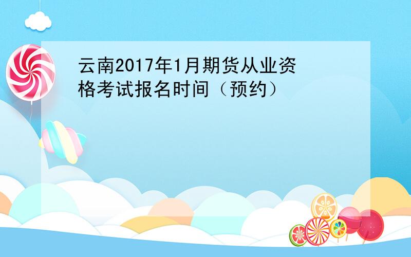 云南2017年1月期货从业资格考试报名时间（预约）