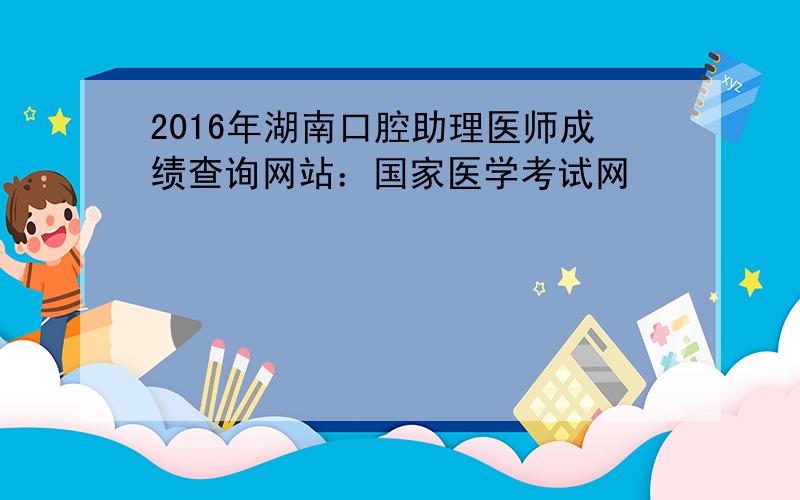 2016年湖南口腔助理医师成绩查询网站：国家医学考试网
