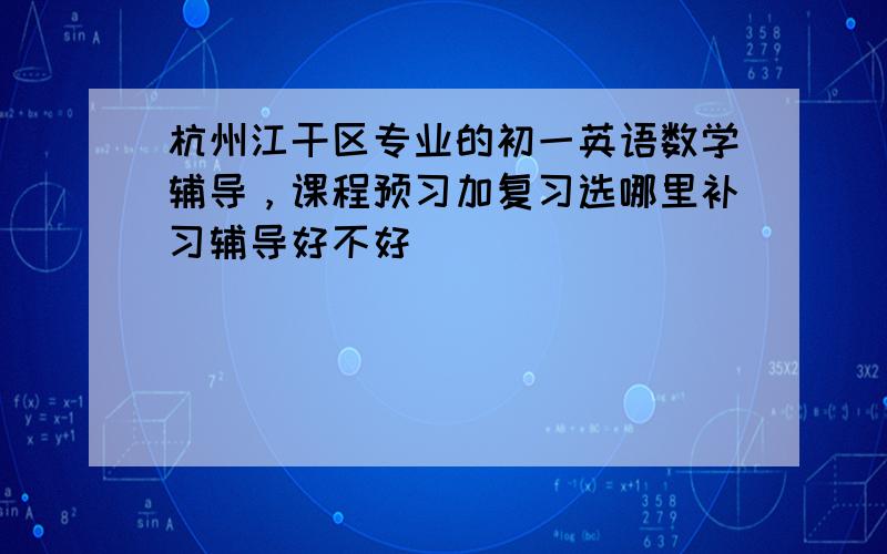 杭州江干区专业的初一英语数学辅导，课程预习加复习选哪里补习辅导好不好