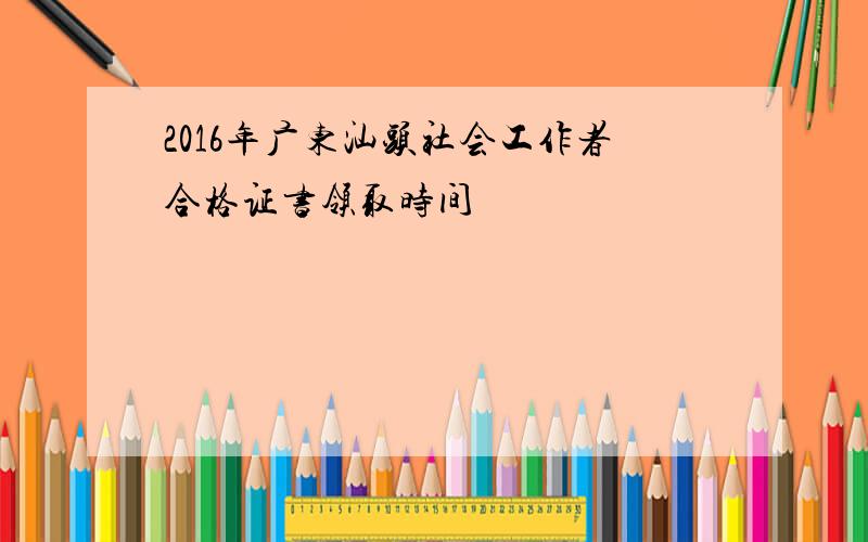 2016年广东汕头社会工作者合格证书领取时间