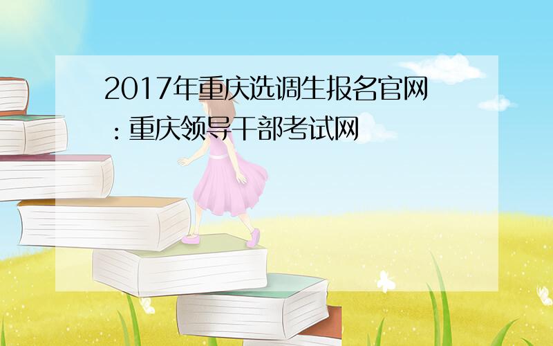 2017年重庆选调生报名官网：重庆领导干部考试网