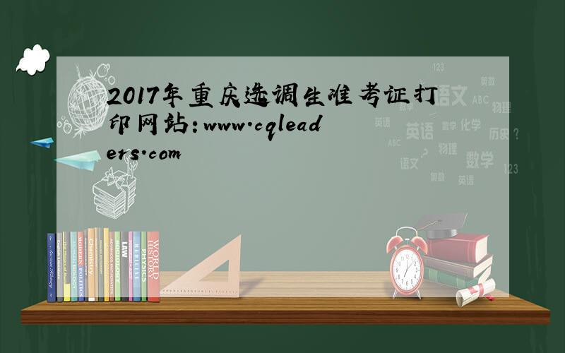 2017年重庆选调生准考证打印网站：www.cqleaders.com