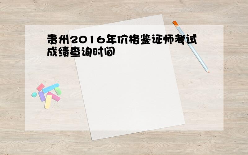 贵州2016年价格鉴证师考试成绩查询时间