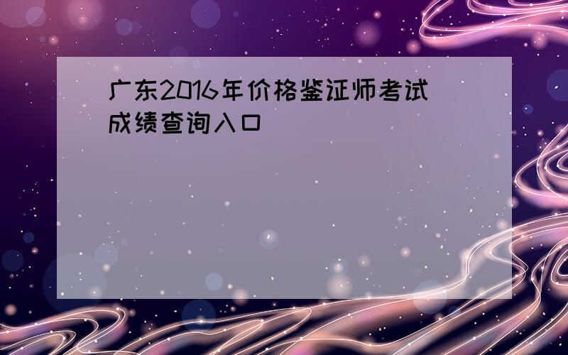 广东2016年价格鉴证师考试成绩查询入口