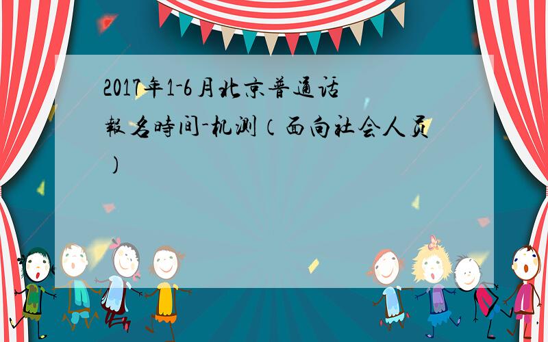 2017年1-6月北京普通话报名时间-机测（面向社会人员)