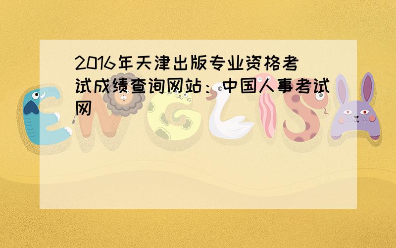 2016年天津出版专业资格考试成绩查询网站：中国人事考试网