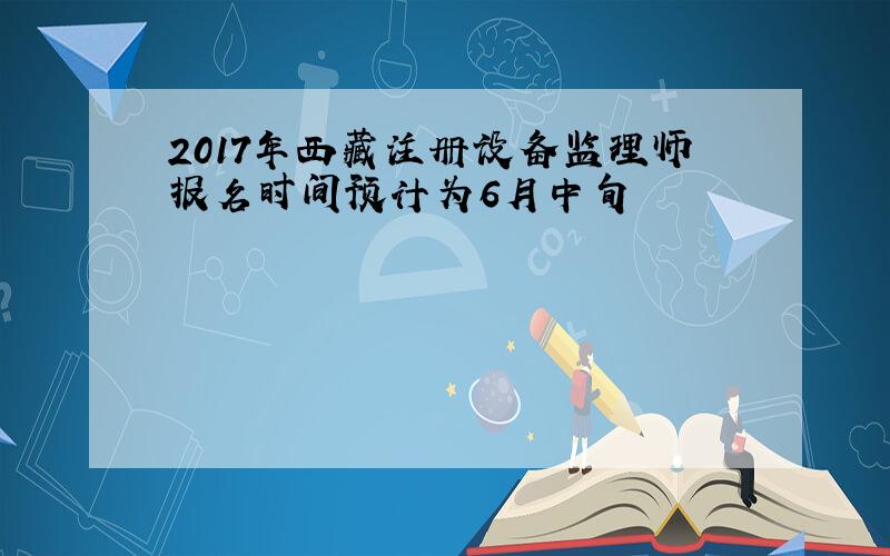 2017年西藏注册设备监理师报名时间预计为6月中旬