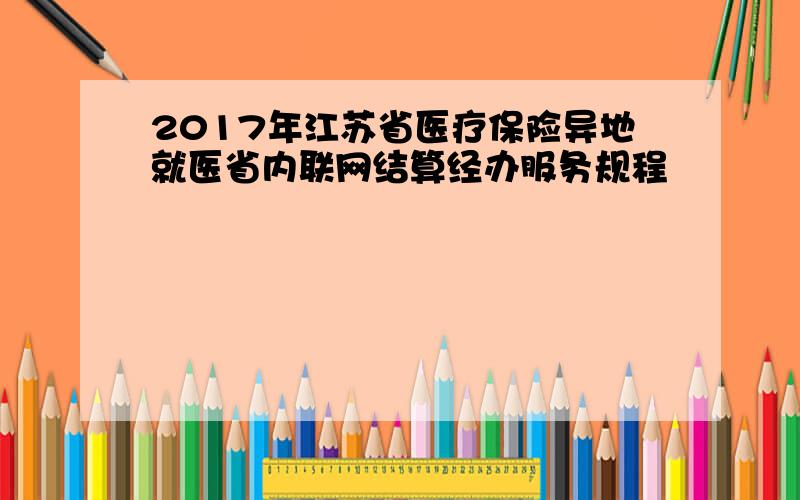 2017年江苏省医疗保险异地就医省内联网结算经办服务规程