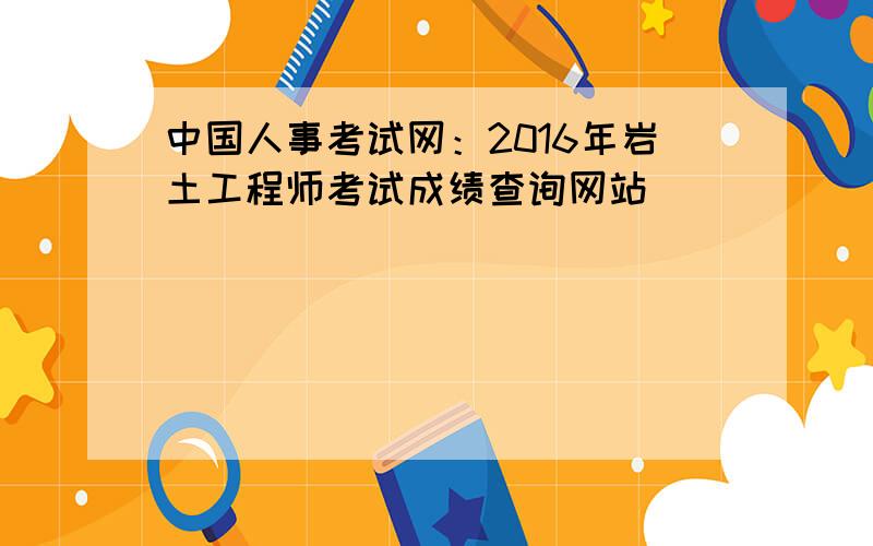 中国人事考试网：2016年岩土工程师考试成绩查询网站