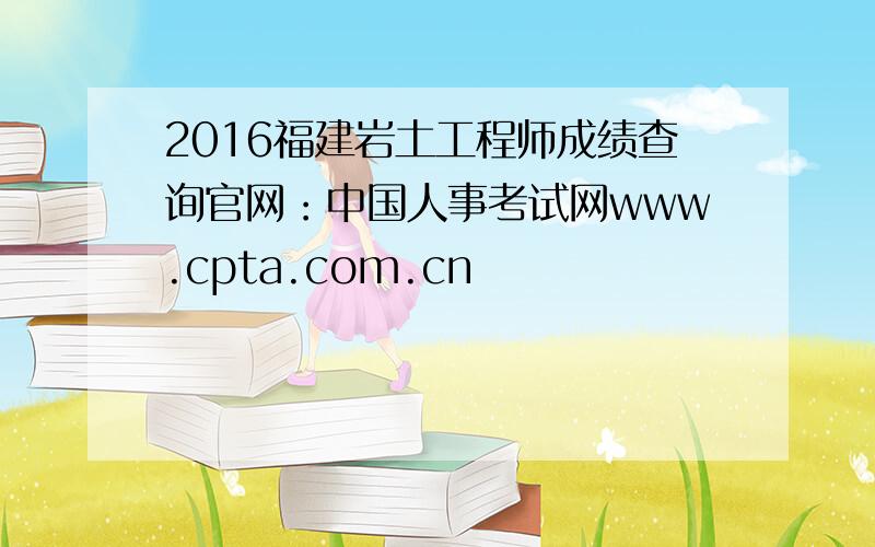2016福建岩土工程师成绩查询官网：中国人事考试网www.cpta.com.cn