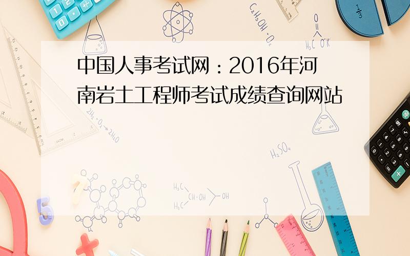 中国人事考试网：2016年河南岩土工程师考试成绩查询网站