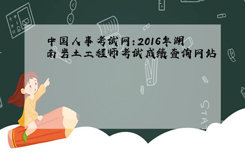 中国人事考试网：2016年湖南岩土工程师考试成绩查询网站