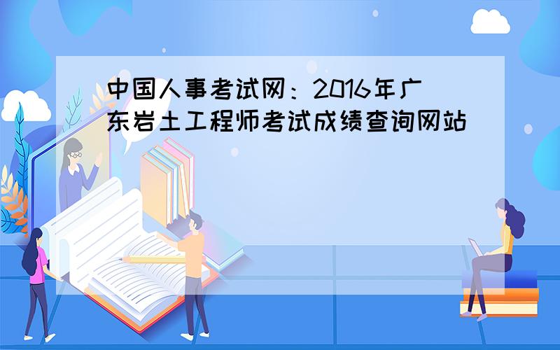 中国人事考试网：2016年广东岩土工程师考试成绩查询网站