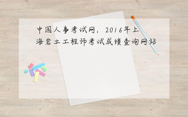 中国人事考试网：2016年上海岩土工程师考试成绩查询网站