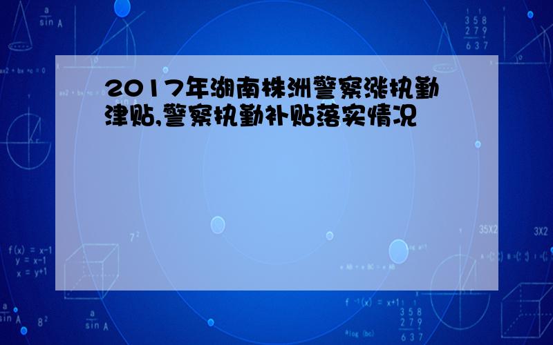 2017年湖南株洲警察涨执勤津贴,警察执勤补贴落实情况