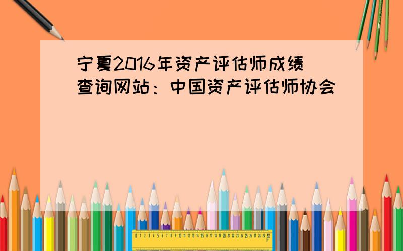 宁夏2016年资产评估师成绩查询网站：中国资产评估师协会