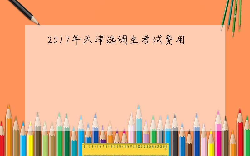 2017年天津选调生考试费用