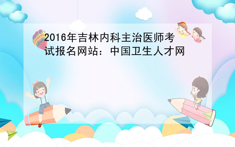 2016年吉林内科主治医师考试报名网站：中国卫生人才网