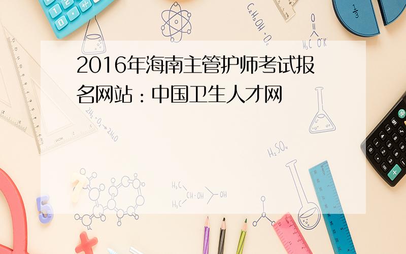 2016年海南主管护师考试报名网站：中国卫生人才网