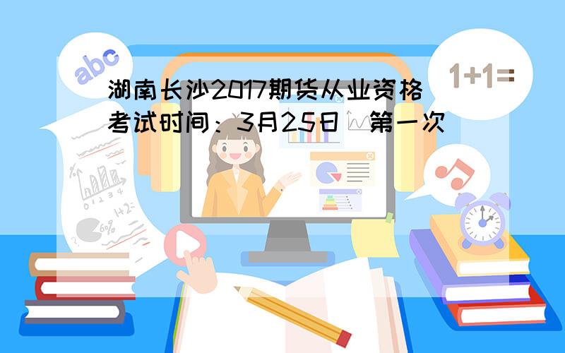湖南长沙2017期货从业资格考试时间：3月25日（第一次）