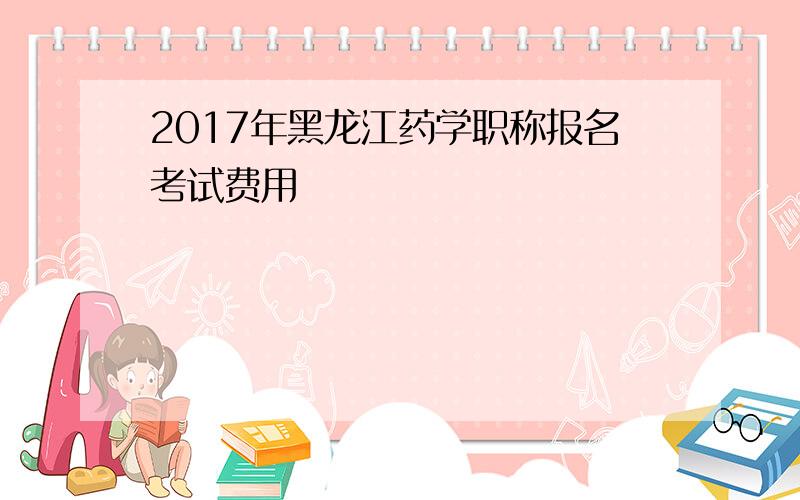 2017年黑龙江药学职称报名考试费用