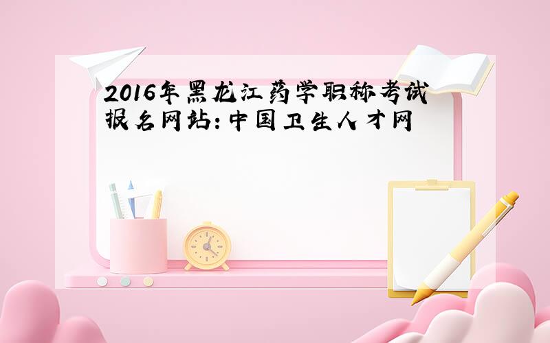 2016年黑龙江药学职称考试报名网站：中国卫生人才网