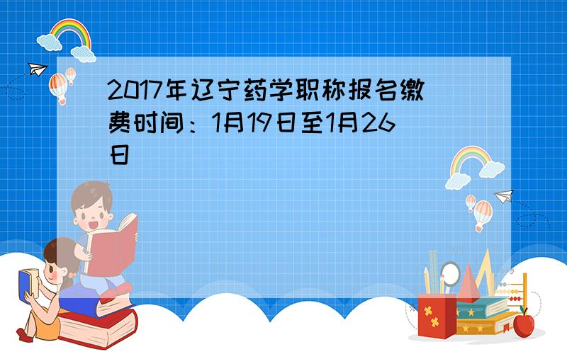 2017年辽宁药学职称报名缴费时间：1月19日至1月26日